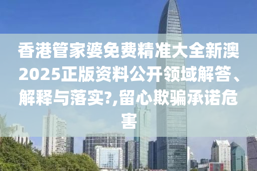 香港管家婆免费精准大全新澳2025正版资料公开领域解答、解释与落实?,留心欺骗承诺危害