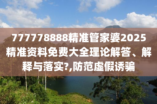 777778888精准管家婆2025精准资料免费大全理论解答、解释与落实?,防范虚假诱骗