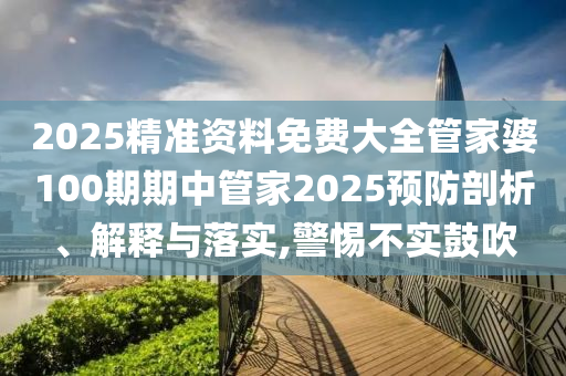 2025精准资料免费大全管家婆100期期中管家2025预防剖析、解释与落实,警惕不实鼓吹