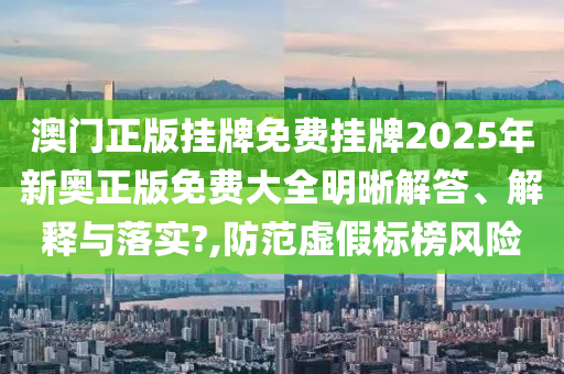 澳门正版挂牌免费挂牌2025年新奥正版免费大全明晰解答、解释与落实?,防范虚假标榜风险