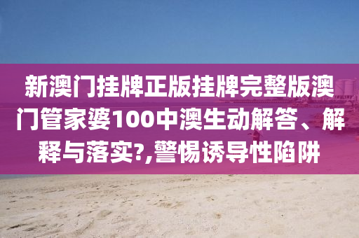 新澳门挂牌正版挂牌完整版澳门管家婆100中澳生动解答、解释与落实?,警惕诱导性陷阱