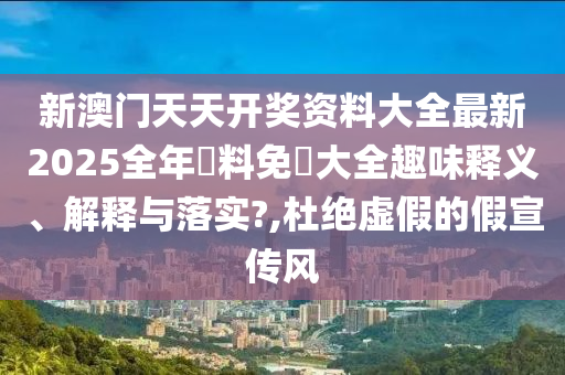 新澳门天天开奖资料大全最新2025全年資料免費大全趣味释义、解释与落实?,杜绝虚假的假宣传风