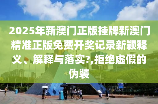 2025年新澳门正版挂牌新澳门精准正版免费开奖记录新颖释义、解释与落实?,拒绝虚假的伪装
