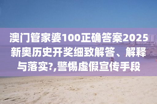 澳门管家婆100正确答案2025新奥历史开奖细致解答、解释与落实?,警惕虚假宣传手段