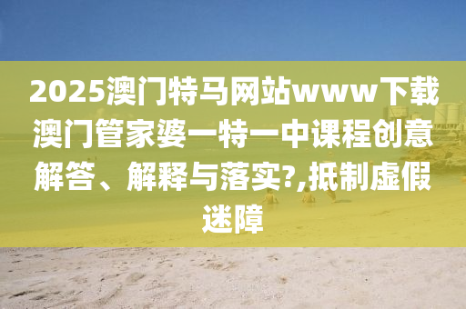 2025澳门特马网站www下载澳门管家婆一特一中课程创意解答、解释与落实?,抵制虚假迷障