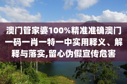 澳门管家婆100%精准准确澳门一码一肖一特一中实用释义、解释与落实,留心伪假宣传危害
