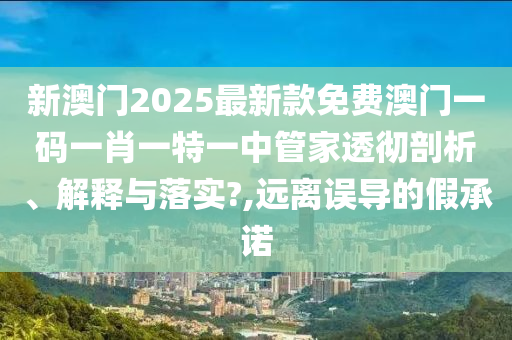 新澳门2025最新款免费澳门一码一肖一特一中管家透彻剖析、解释与落实?,远离误导的假承诺