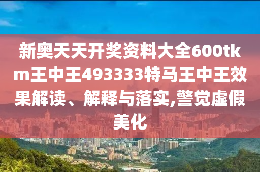 新奥天天开奖资料大全600tkm王中王493333特马王中王效果解读、解释与落实,警觉虚假美化