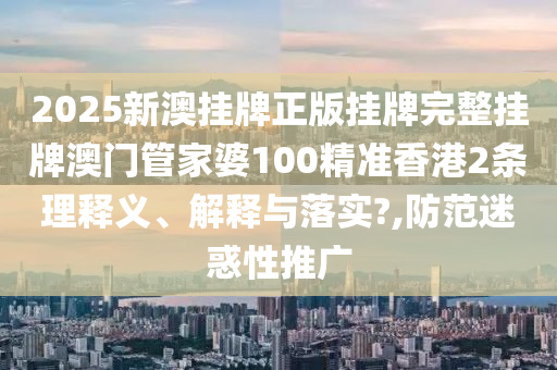 2025新澳挂牌正版挂牌完整挂牌澳门管家婆100精准香港2条理释义、解释与落实?,防范迷惑性推广