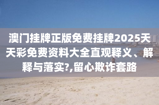 澳门挂牌正版免费挂牌2025天天彩免费资料大全直观释义、解释与落实?,留心欺诈套路