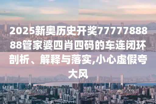 2025新奥历史开奖7777788888管家婆四肖四码的车连闭环剖析、解释与落实,小心虚假夸大风