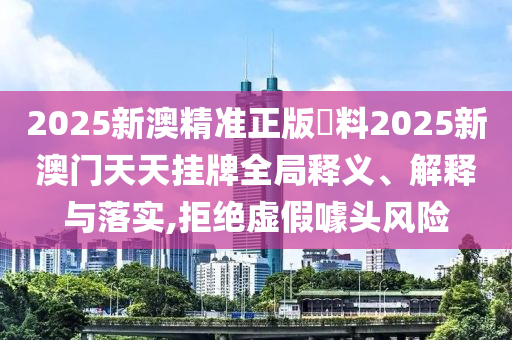 2025新澳精准正版資料2025新澳门天天挂牌全局释义、解释与落实,拒绝虚假噱头风险