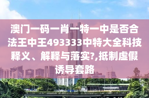 澳门一码一肖一特一中是否合法王中王493333中特大全科技释义、解释与落实?,抵制虚假诱导套路