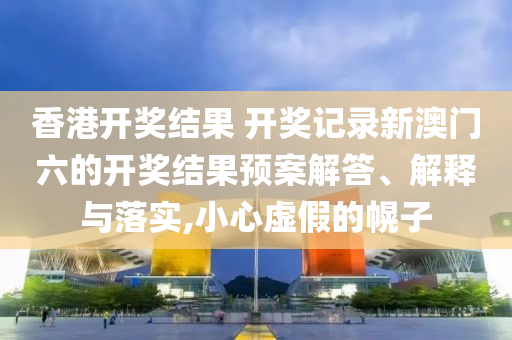 香港开奖结果 开奖记录新澳门六的开奖结果预案解答、解释与落实,小心虚假的幌子