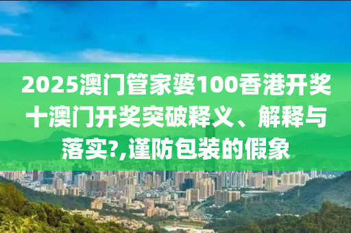 2025澳门管家婆100香港开奖十澳门开奖突破释义、解释与落实?,谨防包装的假象