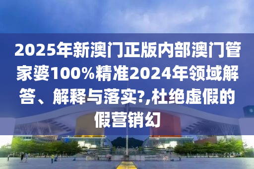 2025年新澳门正版内部澳门管家婆100%精准2024年领域解答、解释与落实?,杜绝虚假的假营销幻