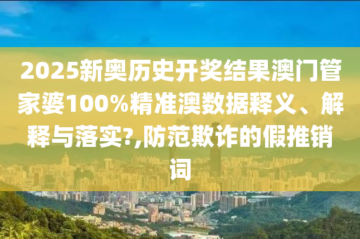 2025新奥历史开奖结果澳门管家婆100%精准澳数据释义、解释与落实?,防范欺诈的假推销词