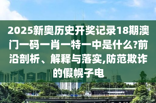 2025新奥历史开奖记录18期澳门一码一肖一特一中是什么?前沿剖析、解释与落实,防范欺诈的假幌子电