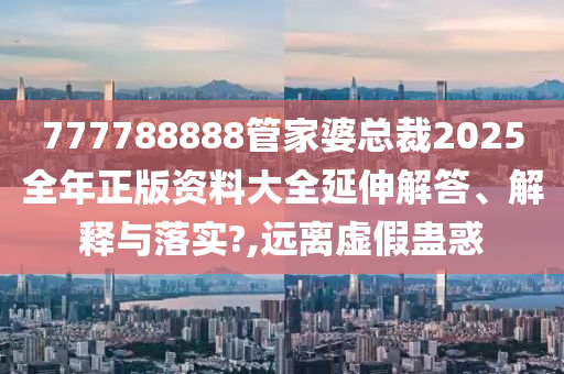 777788888管家婆总裁2025全年正版资料大全延伸解答、解释与落实?,远离虚假蛊惑