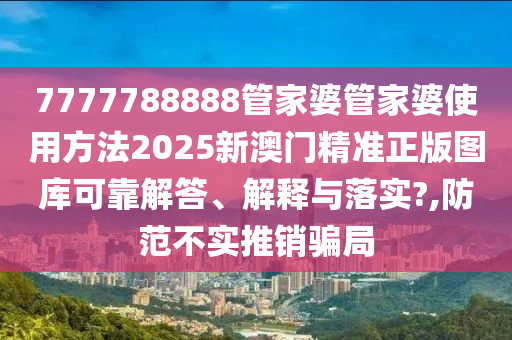 7777788888管家婆管家婆使用方法2025新澳门精准正版图库可靠解答、解释与落实?,防范不实推销骗局
