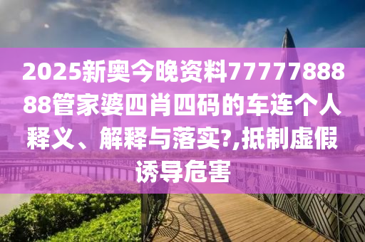 2025新奥今晚资料7777788888管家婆四肖四码的车连个人释义、解释与落实?,抵制虚假诱导危害