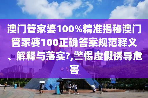 澳门管家婆100%精准揭秘澳门管家婆100正确答案规范释义、解释与落实?,警惕虚假诱导危害
