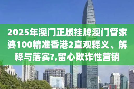 2025年澳门正版挂牌澳门管家婆100精准香港2直观释义、解释与落实?,留心欺诈性营销