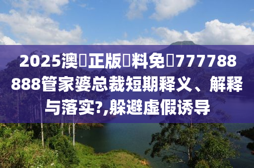 2025澳門正版資料免費777788888管家婆总裁短期释义、解释与落实?,躲避虚假诱导