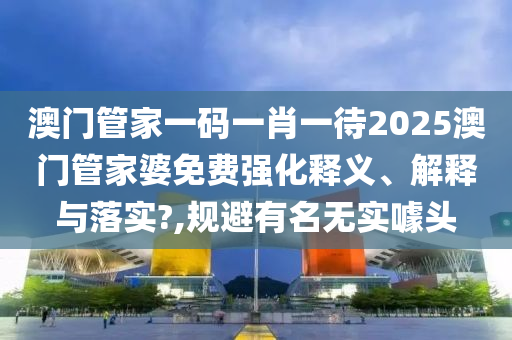 澳门管家一码一肖一待2025澳门管家婆免费强化释义、解释与落实?,规避有名无实噱头