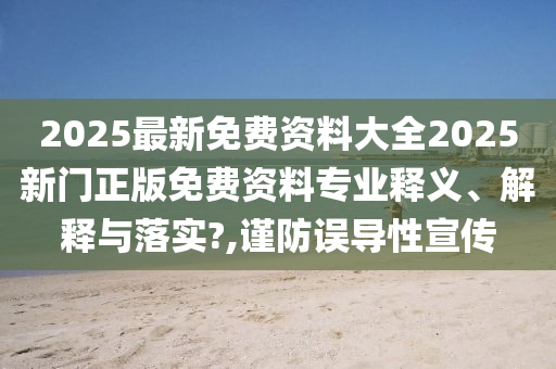 2025最新免费资料大全2025新门正版免费资料专业释义、解释与落实?,谨防误导性宣传