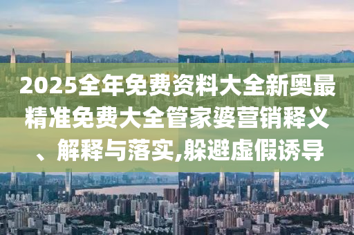 2025全年免费资料大全新奥最精准免费大全管家婆营销释义、解释与落实,躲避虚假诱导