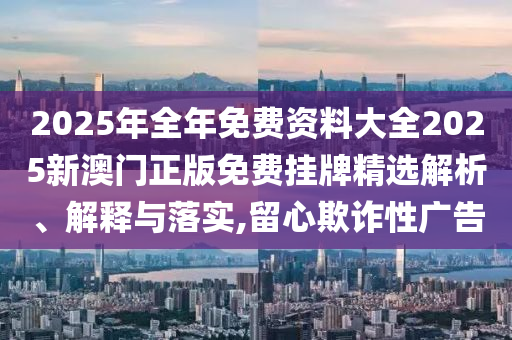 2025年全年免费资料大全2025新澳门正版免费挂牌精选解析、解释与落实,留心欺诈性广告