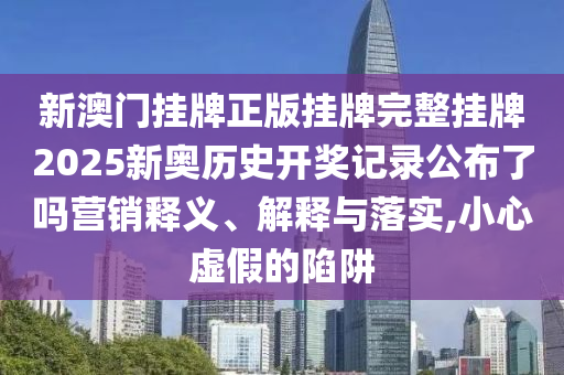 新澳门挂牌正版挂牌完整挂牌2025新奥历史开奖记录公布了吗营销释义、解释与落实,小心虚假的陷阱