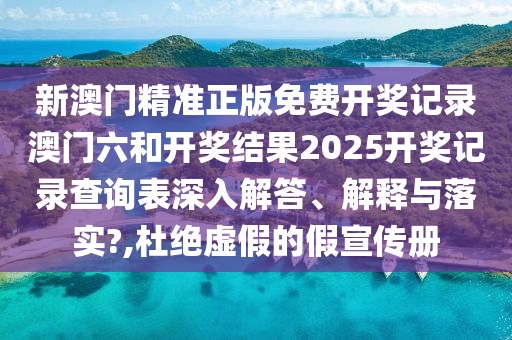 新澳门精准正版免费开奖记录澳门六和开奖结果2025开奖记录查询表深入解答、解释与落实?,杜绝虚假的假宣传册