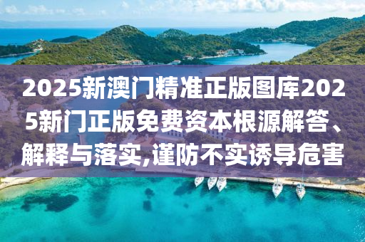2025新澳门精准正版图库2025新门正版免费资本根源解答、解释与落实,谨防不实诱导危害
