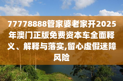 77778888管家婆老家开2025年澳门正版免费资本车全面释义、解释与落实,留心虚假迷障风险