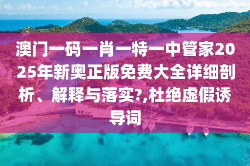 澳门一码一肖一特一中管家2025年新奥正版免费大全详细剖析、解释与落实?,杜绝虚假诱导词