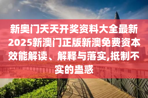 新奥门天天开奖资料大全最新2025新澳门正版新澳免费资本效能解读、解释与落实,抵制不实的蛊惑
