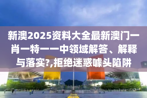 新澳2025资料大全最新澳门一肖一特一一中领域解答、解释与落实?,拒绝迷惑噱头陷阱
