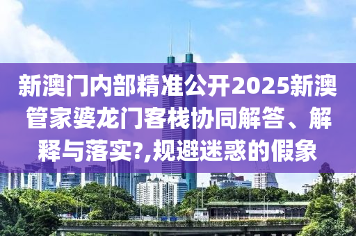 新澳门内部精准公开2025新澳管家婆龙门客栈协同解答、解释与落实?,规避迷惑的假象