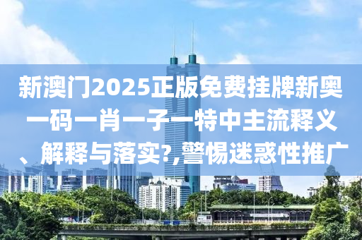 新澳门2025正版免费挂牌新奥一码一肖一子一特中主流释义、解释与落实?,警惕迷惑性推广