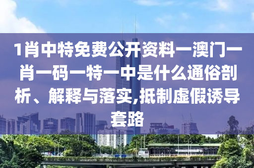 1肖中特免费公开资料一澳门一肖一码一特一中是什么通俗剖析、解释与落实,抵制虚假诱导套路