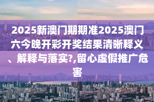 2025新澳门期期准2025澳门六今晚开彩开奖结果清晰释义、解释与落实?,留心虚假推广危害