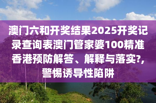 澳门六和开奖结果2025开奖记录查询表澳门管家婆100精准香港预防解答、解释与落实?,警惕诱导性陷阱