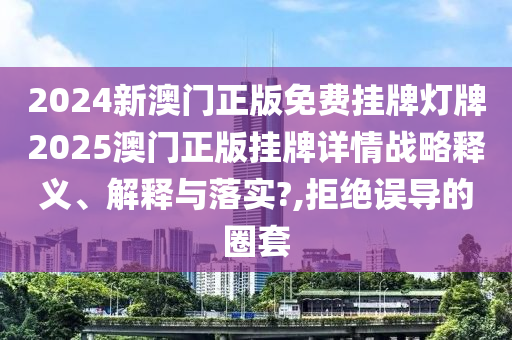 2024新澳门正版免费挂牌灯牌2025澳门正版挂牌详情战略释义、解释与落实?,拒绝误导的圈套
