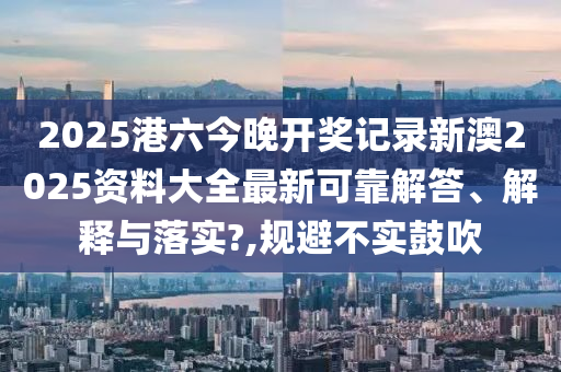2025港六今晚开奖记录新澳2025资料大全最新可靠解答、解释与落实?,规避不实鼓吹