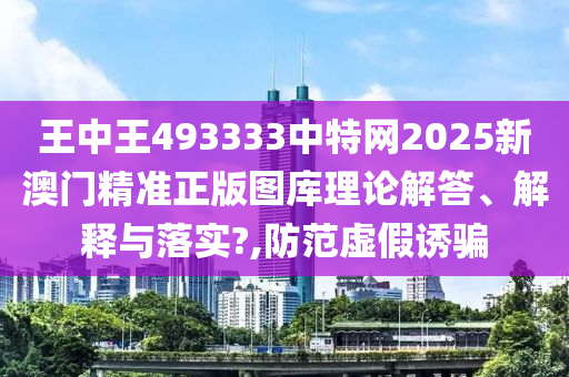 王中王493333中特网2025新澳门精准正版图库理论解答、解释与落实?,防范虚假诱骗