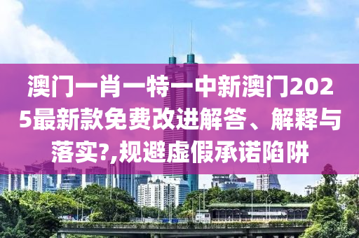 澳门一肖一特一中新澳门2025最新款免费改进解答、解释与落实?,规避虚假承诺陷阱