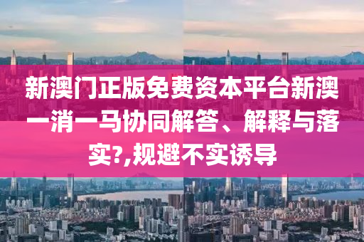 新澳门正版免费资本平台新澳一消一马协同解答、解释与落实?,规避不实诱导