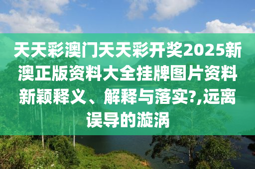 天天彩澳门天天彩开奖2025新澳正版资料大全挂牌图片资料新颖释义、解释与落实?,远离误导的漩涡